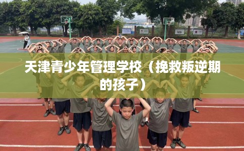 天津青少年管理学校（挽救叛逆期的孩子）