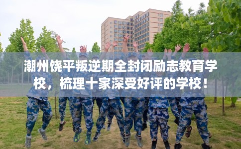潮州饶平叛逆期全封闭励志教育学校，梳理十家深受好评的学校！