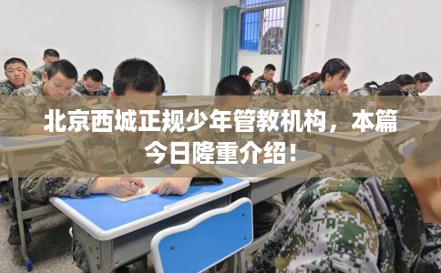 北京西城正规少年管教机构，本篇今日隆重介绍！