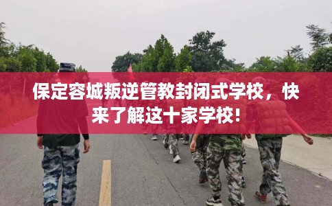 保定容城叛逆管教封闭式学校，快来了解这十家学校!