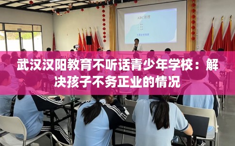 武汉汉阳教育不听话青少年学校：解决孩子不务正业的情况