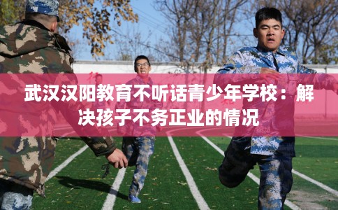 武汉汉阳教育不听话青少年学校：解决孩子不务正业的情况