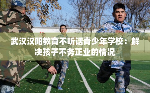 武汉汉阳教育不听话青少年学校：解决孩子不务正业的情况