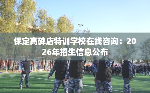 保定高碑店特训学校在线咨询：2026年招生信息公布