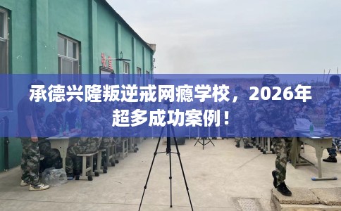 承德兴隆叛逆戒网瘾学校，2026年超多成功案例！