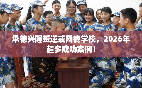 承德兴隆叛逆戒网瘾学校，2026年超多成功案例！