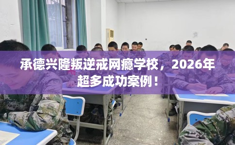 承德兴隆叛逆戒网瘾学校，2026年超多成功案例！