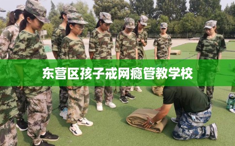 东营区孩子戒网瘾管教学校