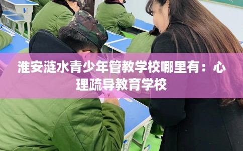 淮安涟水青少年管教学校哪里有：心理疏导教育学校