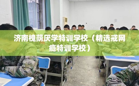 济南槐荫厌学特训学校（精选戒网瘾特训学校）
