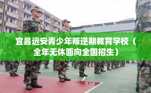 宜昌远安青少年叛逆期教育学校（全年无休面向全国招生）