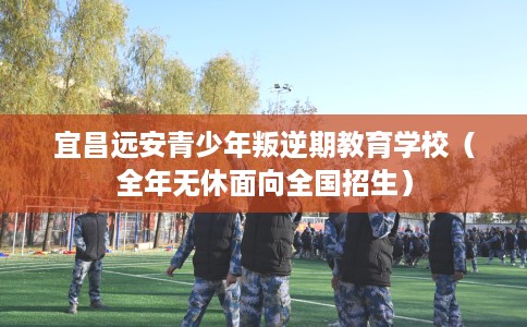 宜昌远安青少年叛逆期教育学校（全年无休面向全国招生）