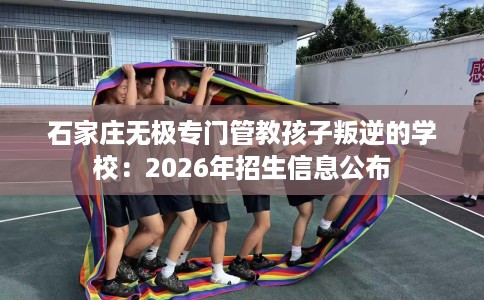 石家庄无极专门管教孩子叛逆的学校：2026年招生信息公布