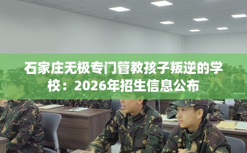 石家庄无极专门管教孩子叛逆的学校：2026年招生信息公布