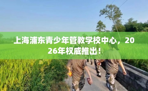上海浦东青少年管教学校中心，2026年权威推出！