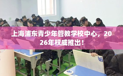上海浦东青少年管教学校中心，2026年权威推出！