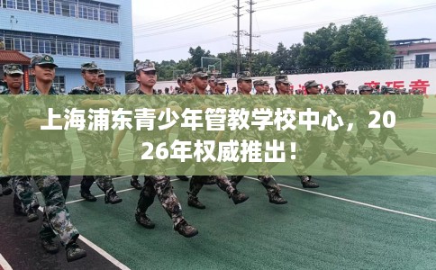 上海浦东青少年管教学校中心，2026年权威推出！
