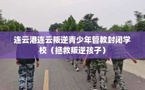 连云港连云叛逆青少年管教封闭学校（拯救叛逆孩子）