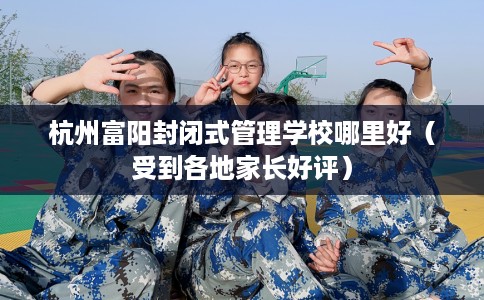 杭州富阳封闭式管理学校哪里好（受到各地家长好评）