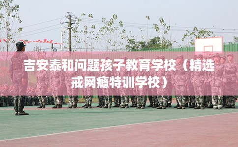 吉安泰和问题孩子教育学校（精选戒网瘾特训学校）