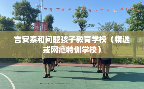 吉安泰和问题孩子教育学校（精选戒网瘾特训学校）