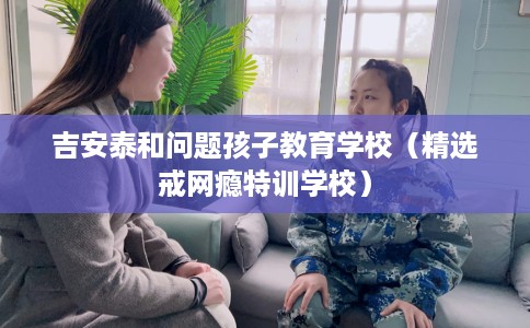 吉安泰和问题孩子教育学校（精选戒网瘾特训学校）