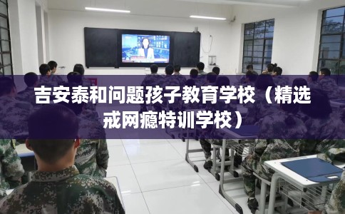 吉安泰和问题孩子教育学校（精选戒网瘾特训学校）