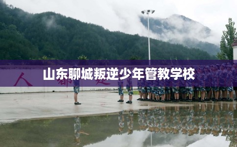 山东聊城叛逆少年管教学校