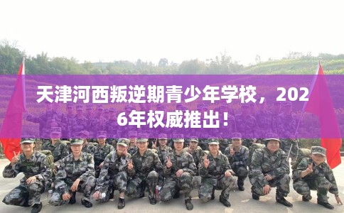 天津河西叛逆期青少年学校，2026年权威推出！