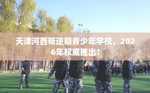 天津河西叛逆期青少年学校，2026年权威推出！
