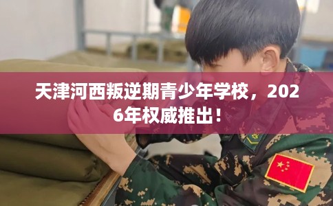 天津河西叛逆期青少年学校，2026年权威推出！