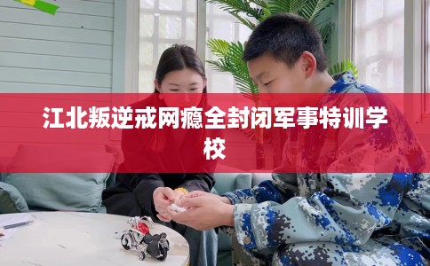 江北叛逆戒网瘾全封闭军事特训学校