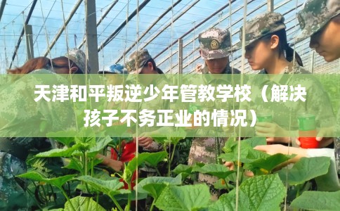 天津和平叛逆少年管教学校（解决孩子不务正业的情况）