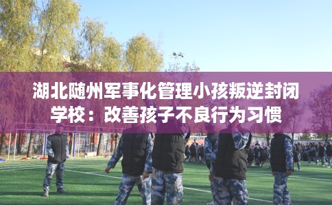湖北随州军事化管理小孩叛逆封闭学校：改善孩子不良行为习惯