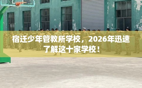 宿迁少年管教所学校，2026年迅速了解这十家学校！