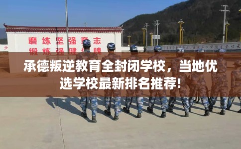 承德叛逆教育全封闭学校，当地优选学校最新排名推荐!