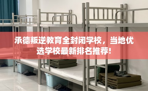 承德叛逆教育全封闭学校，当地优选学校最新排名推荐!