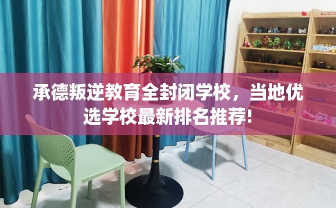 承德叛逆教育全封闭学校，当地优选学校最新排名推荐!