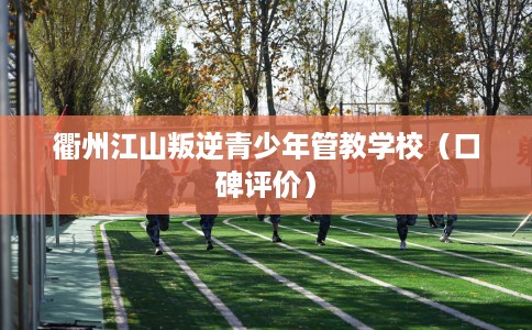 衢州江山叛逆青少年管教学校（口碑评价）