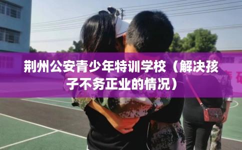荆州公安青少年特训学校（解决孩子不务正业的情况）