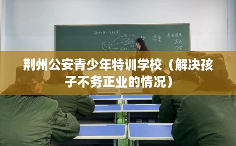 荆州公安青少年特训学校（解决孩子不务正业的情况）