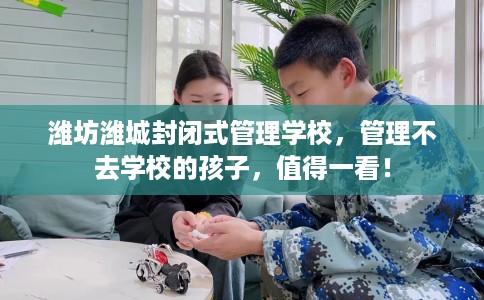 潍坊潍城封闭式管理学校，管理不去学校的孩子，值得一看！