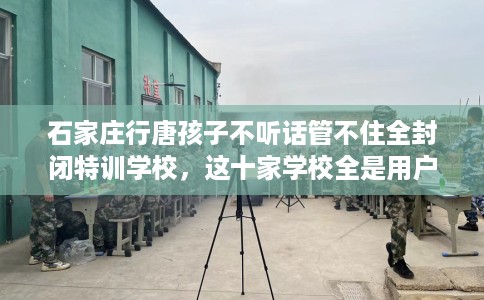 石家庄行唐孩子不听话管不住全封闭特训学校，这十家学校全是用户真评!