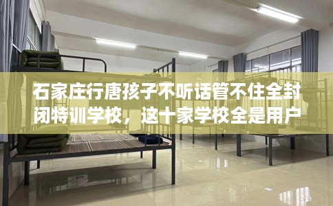 石家庄行唐孩子不听话管不住全封闭特训学校，这十家学校全是用户真评!