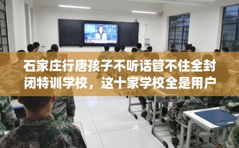 石家庄行唐孩子不听话管不住全封闭特训学校，这十家学校全是用户真评!