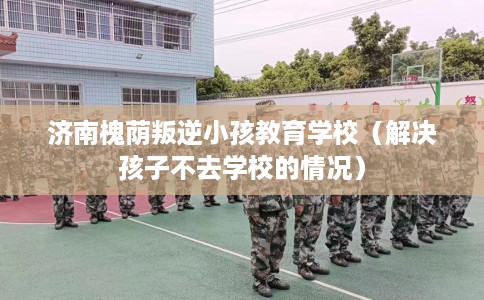 济南槐荫叛逆小孩教育学校（解决孩子不去学校的情况）