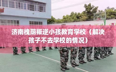 济南槐荫叛逆小孩教育学校（解决孩子不去学校的情况）