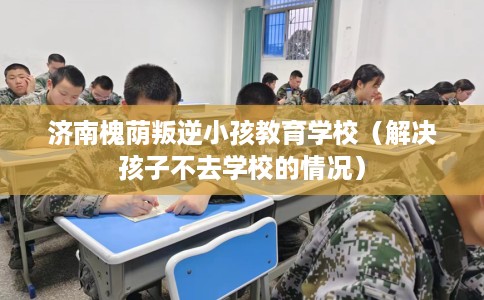 济南槐荫叛逆小孩教育学校（解决孩子不去学校的情况）