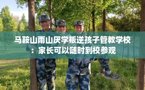 马鞍山雨山厌学叛逆孩子管教学校：家长可以随时到校参观
