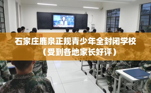 石家庄鹿泉正规青少年全封闭学校（受到各地家长好评）